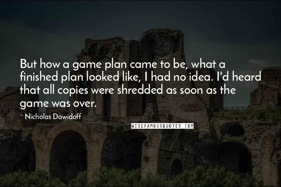 Nicholas Dawidoff quotes: But how a game plan came to be, what a finished plan looked like, I had no idea. I'd heard that all copies were shredded as soon as the game