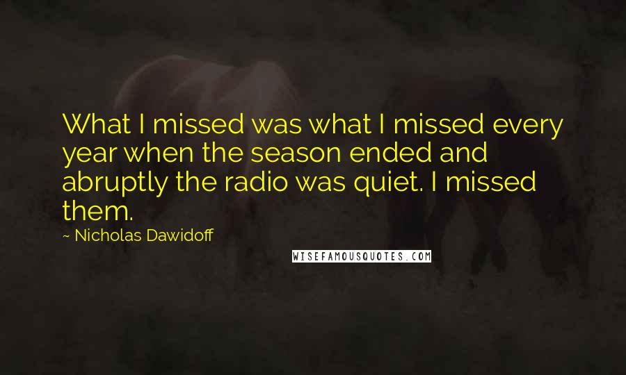 Nicholas Dawidoff quotes: What I missed was what I missed every year when the season ended and abruptly the radio was quiet. I missed them.