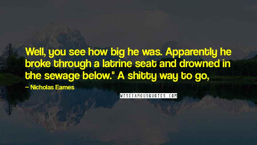 Nicholas Eames quotes: Well, you see how big he was. Apparently he broke through a latrine seat and drowned in the sewage below." A shitty way to go, Nicholas Eames quotes: Well, you see how big he was. Apparently he broke through a latrine seat and drowned in the sewage below." A shitty way to go,