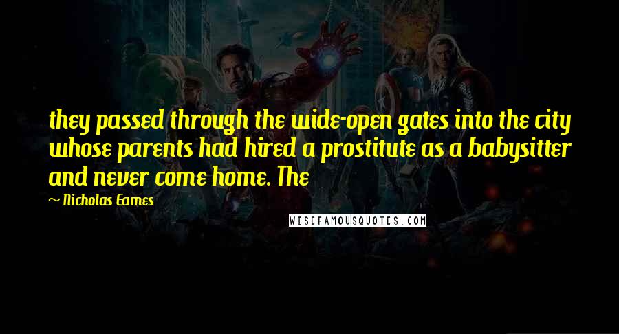 Nicholas Eames quotes: they passed through the wide-open gates into the city whose parents had hired a prostitute as a babysitter and never come home. The Nicholas Eames quotes: they passed through the wide-open gates into the city whose parents had hired a prostitute as a babysitter and never come home. The