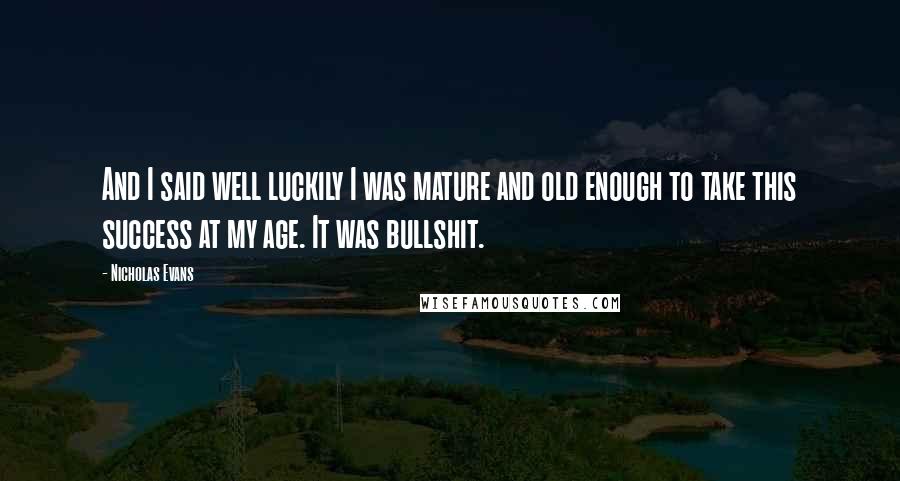 Nicholas Evans quotes: And I said well luckily I was mature and old enough to take this success at my age. It was bullshit.