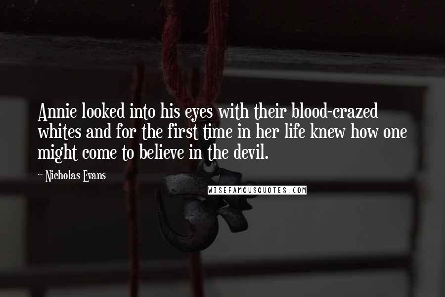 Nicholas Evans quotes: Annie looked into his eyes with their blood-crazed whites and for the first time in her life knew how one might come to believe in the devil.