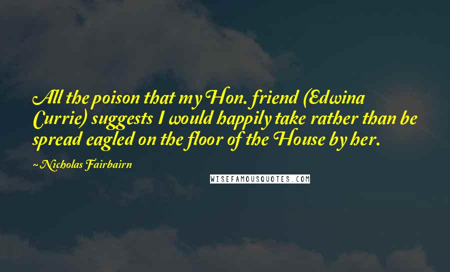 Nicholas Fairbairn quotes: All the poison that my Hon. friend (Edwina Currie) suggests I would happily take rather than be spread eagled on the floor of the House by her.