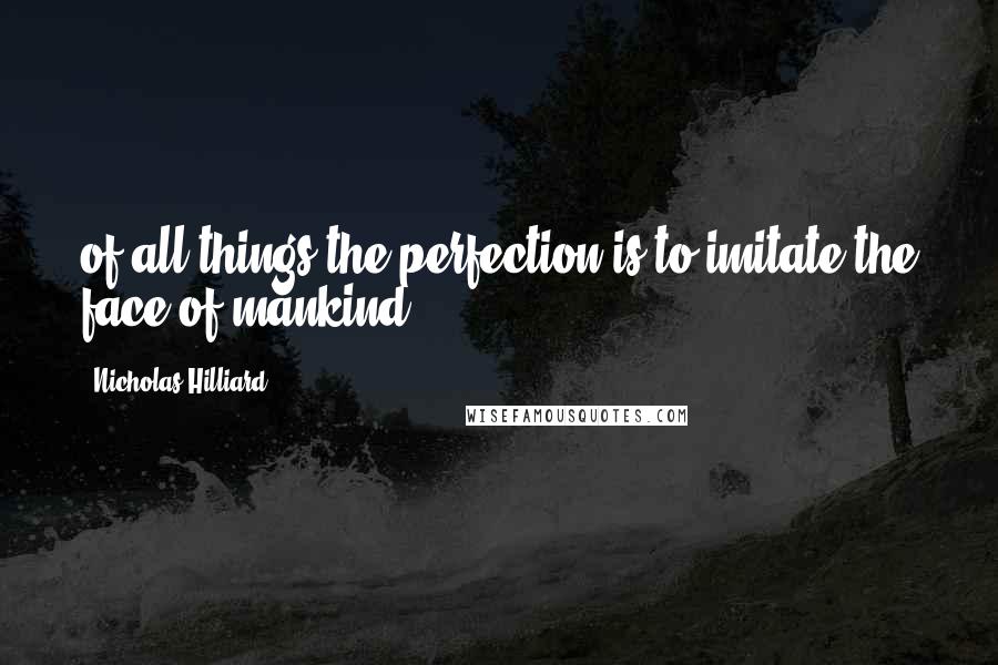 Nicholas Hilliard quotes: of all things the perfection is to imitate the face of mankind