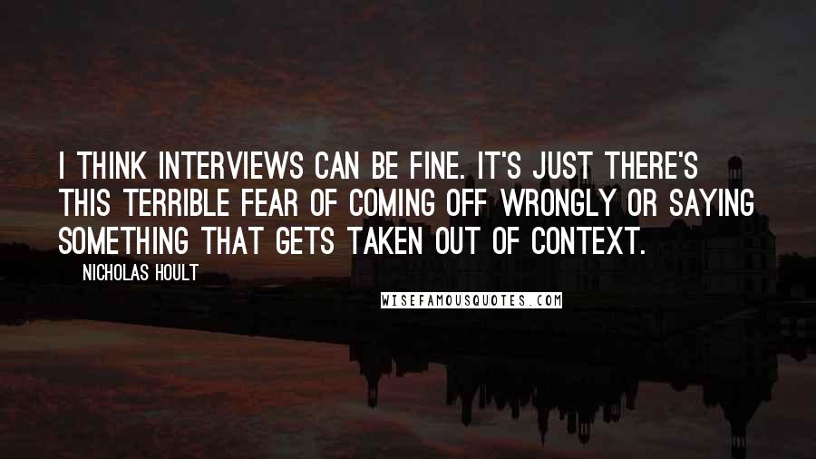 Nicholas Hoult quotes: I think interviews can be fine. It's just there's this terrible fear of coming off wrongly or saying something that gets taken out of context.