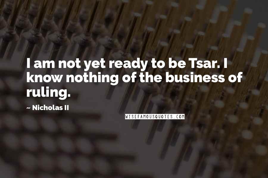 Nicholas II quotes: I am not yet ready to be Tsar. I know nothing of the business of ruling.