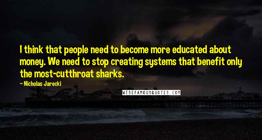 Nicholas Jarecki quotes: I think that people need to become more educated about money. We need to stop creating systems that benefit only the most-cutthroat sharks.