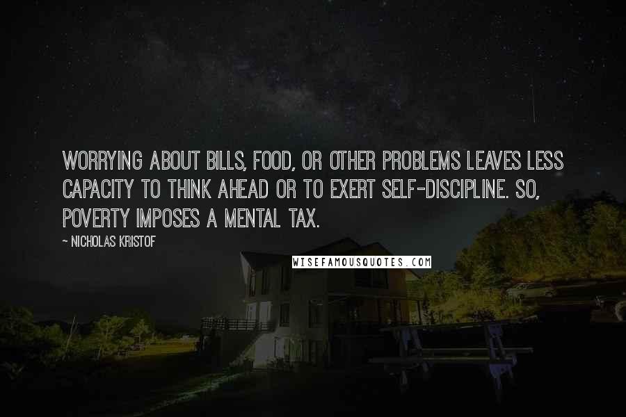 Nicholas Kristof quotes: Worrying about bills, food, or other problems leaves less capacity to think ahead or to exert self-discipline. So, poverty imposes a mental tax.
