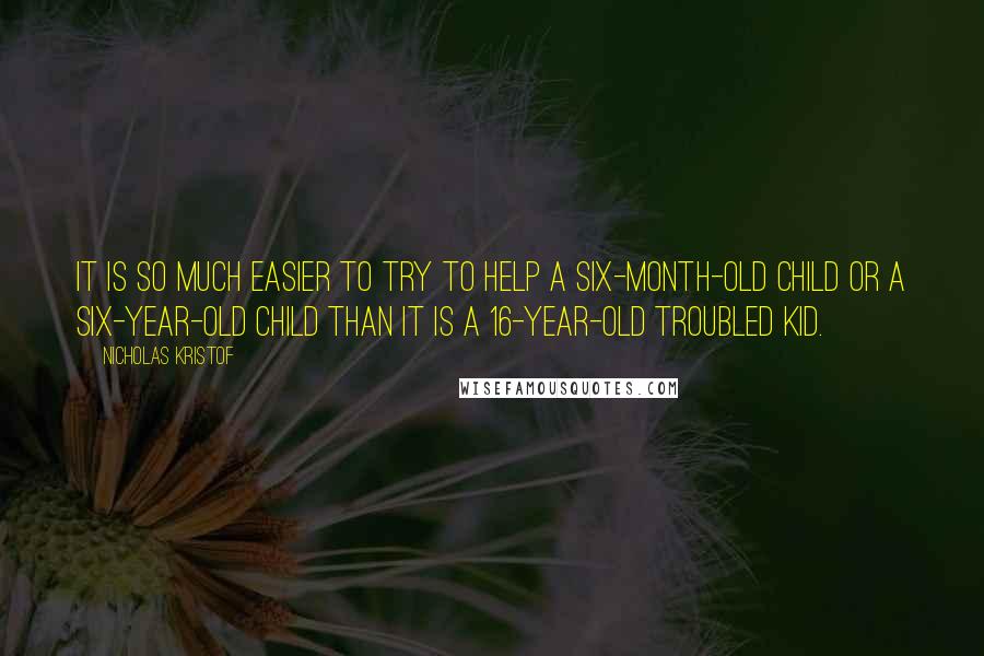 Nicholas Kristof quotes: It is so much easier to try to help a six-month-old child or a six-year-old child than it is a 16-year-old troubled kid.