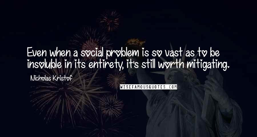 Nicholas Kristof quotes: Even when a social problem is so vast as to be insoluble in its entirety, it's still worth mitigating.