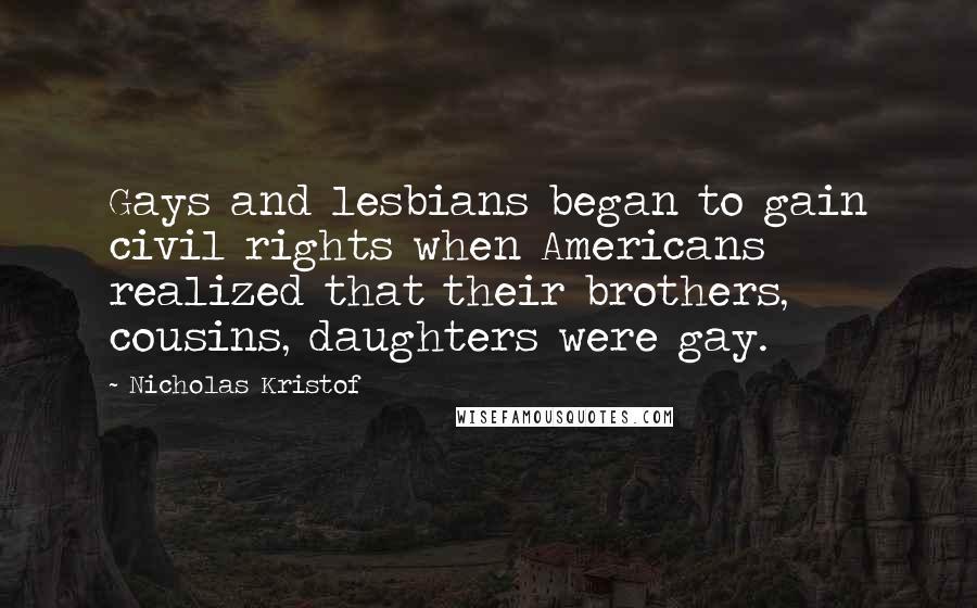 Nicholas Kristof quotes: Gays and lesbians began to gain civil rights when Americans realized that their brothers, cousins, daughters were gay.