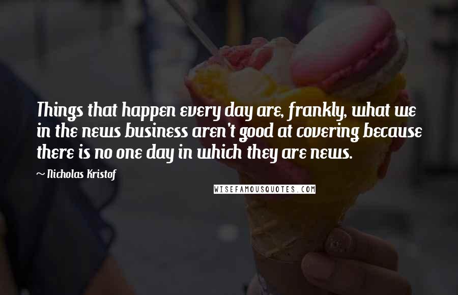 Nicholas Kristof quotes: Things that happen every day are, frankly, what we in the news business aren't good at covering because there is no one day in which they are news.