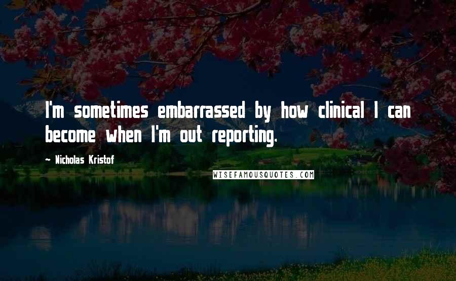 Nicholas Kristof quotes: I'm sometimes embarrassed by how clinical I can become when I'm out reporting.