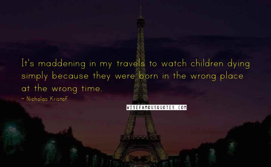 Nicholas Kristof quotes: It's maddening in my travels to watch children dying simply because they were born in the wrong place at the wrong time.