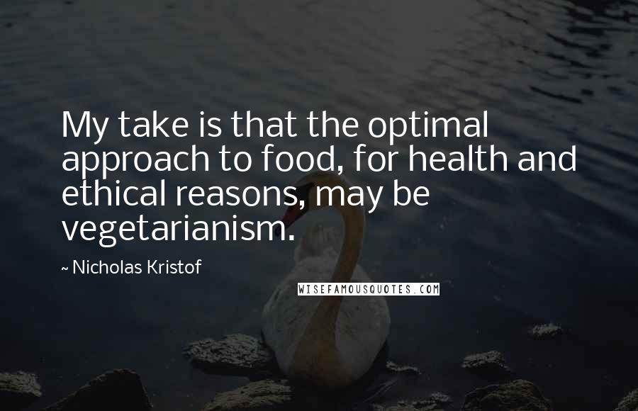 Nicholas Kristof quotes: My take is that the optimal approach to food, for health and ethical reasons, may be vegetarianism.