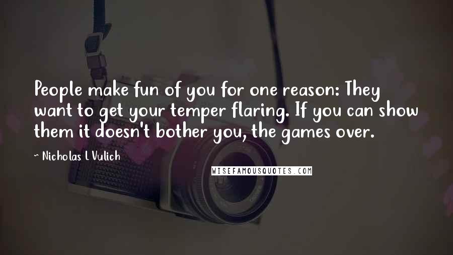 Nicholas L Vulich quotes: People make fun of you for one reason: They want to get your temper flaring. If you can show them it doesn't bother you, the games over.