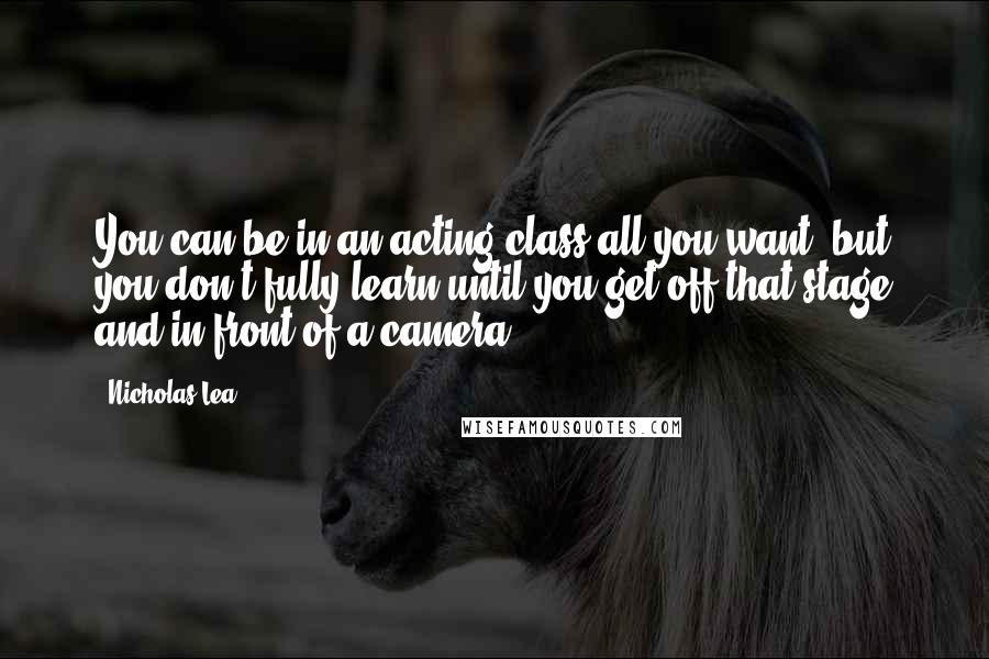 Nicholas Lea quotes: You can be in an acting class all you want, but you don't fully learn until you get off that stage and in front of a camera.