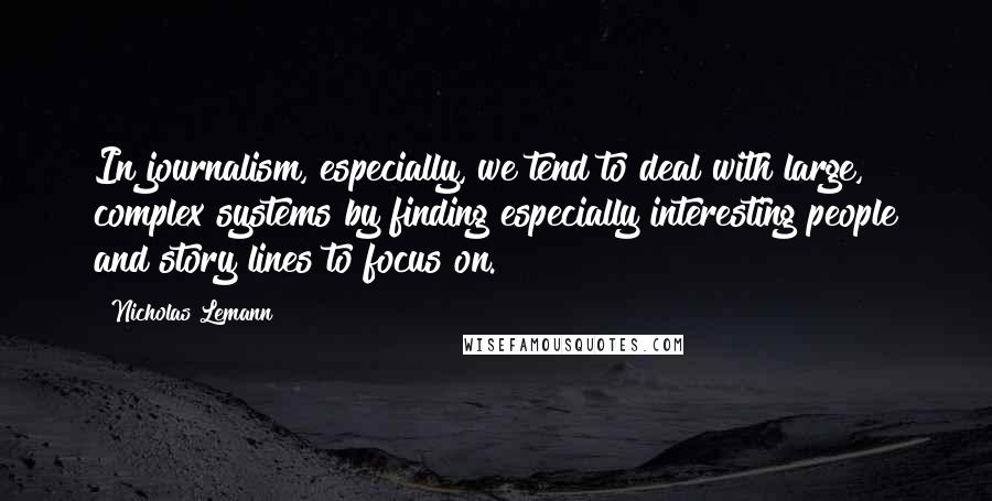 Nicholas Lemann quotes: In journalism, especially, we tend to deal with large, complex systems by finding especially interesting people and story lines to focus on. Nicholas Lemann quotes: In journalism, especially, we tend to deal with large, complex systems by finding especially interesting people and story lines to focus on.