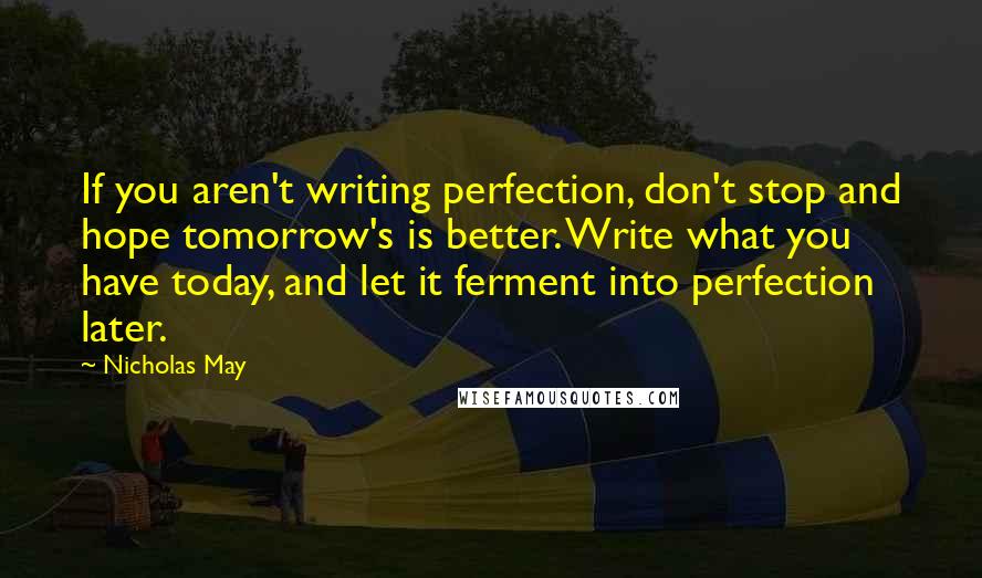 Nicholas May quotes: If you aren't writing perfection, don't stop and hope tomorrow's is better. Write what you have today, and let it ferment into perfection later. Nicholas May quotes: If you aren't writing perfection, don't stop and hope tomorrow's is better. Write what you have today, and let it ferment into perfection later.