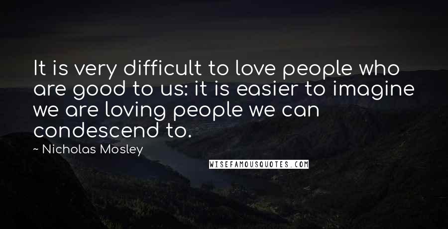 Nicholas Mosley quotes: It is very difficult to love people who are good to us: it is easier to imagine we are loving people we can condescend to.