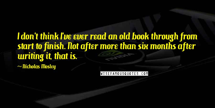 Nicholas Mosley quotes: I don't think I've ever read an old book through from start to finish. Not after more than six months after writing it, that is.