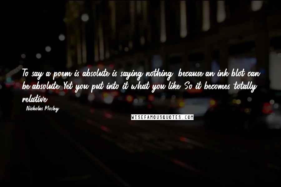 Nicholas Mosley quotes: To say a poem is absolute is saying nothing, because an ink blot can be absolute. Yet you put into it what you like. So it becomes totally relative.