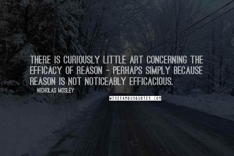 Nicholas Mosley quotes: There is curiously little art concerning the efficacy of reason - perhaps simply because reason is not noticeably efficacious.