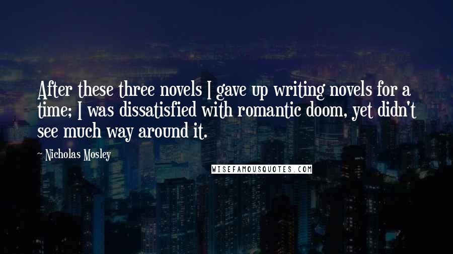 Nicholas Mosley quotes: After these three novels I gave up writing novels for a time; I was dissatisfied with romantic doom, yet didn't see much way around it.