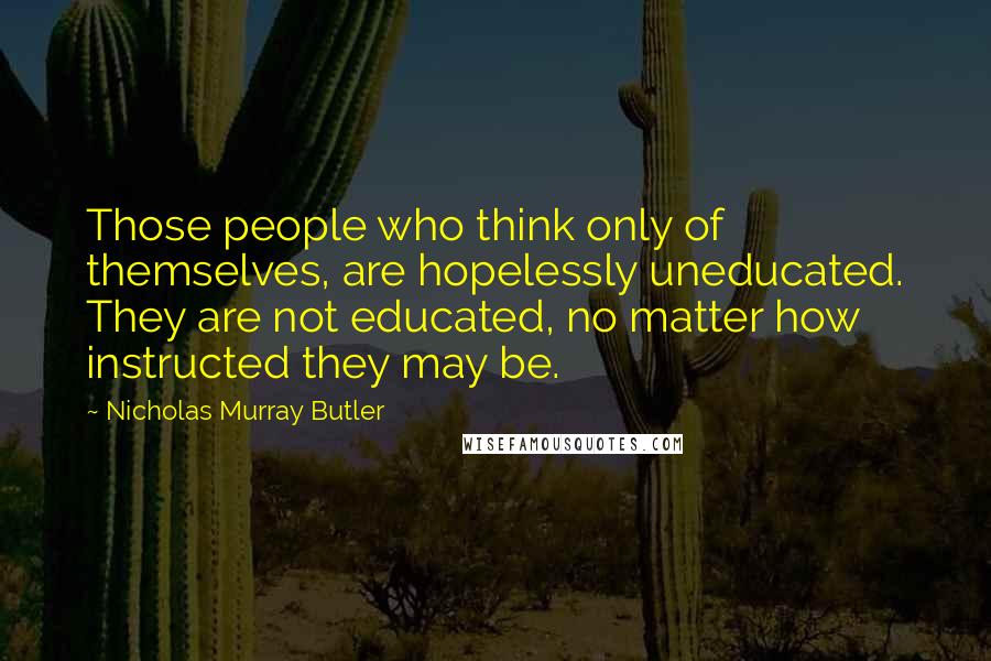 Nicholas Murray Butler quotes: Those people who think only of themselves, are hopelessly uneducated. They are not educated, no matter how instructed they may be.