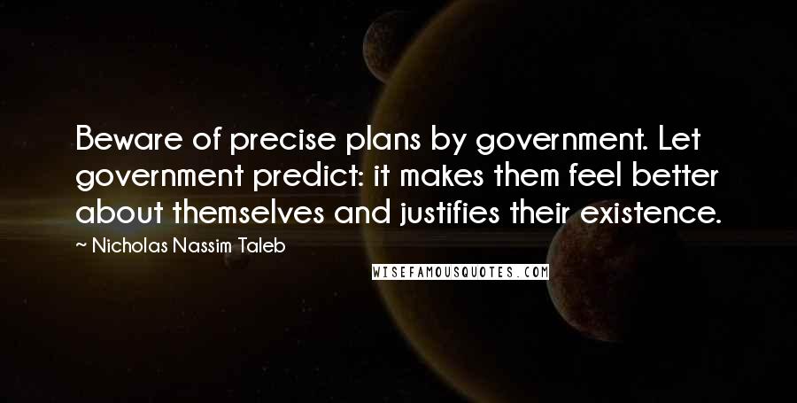 Nicholas Nassim Taleb quotes: Beware of precise plans by government. Let government predict: it makes them feel better about themselves and justifies their existence.
