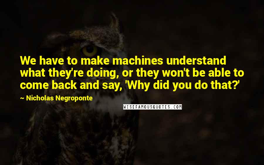 Nicholas Negroponte quotes: We have to make machines understand what they're doing, or they won't be able to come back and say, 'Why did you do that?'