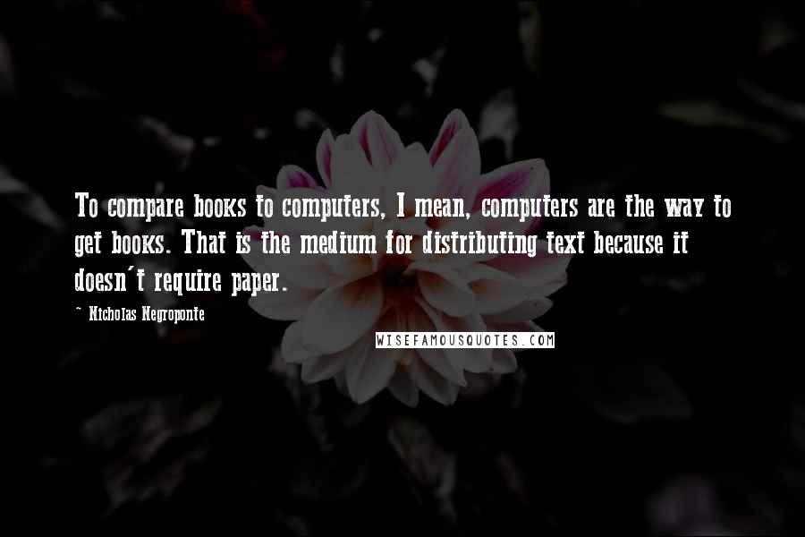 Nicholas Negroponte quotes: To compare books to computers, I mean, computers are the way to get books. That is the medium for distributing text because it doesn't require paper.