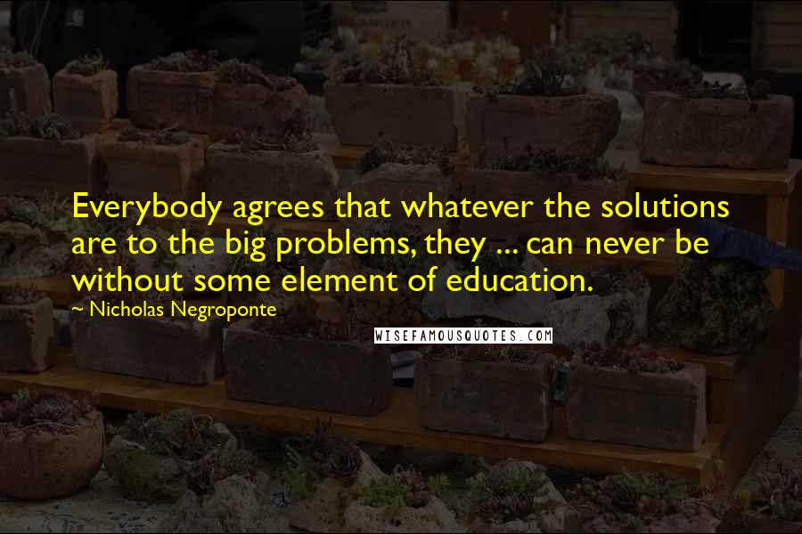 Nicholas Negroponte quotes: Everybody agrees that whatever the solutions are to the big problems, they ... can never be without some element of education.