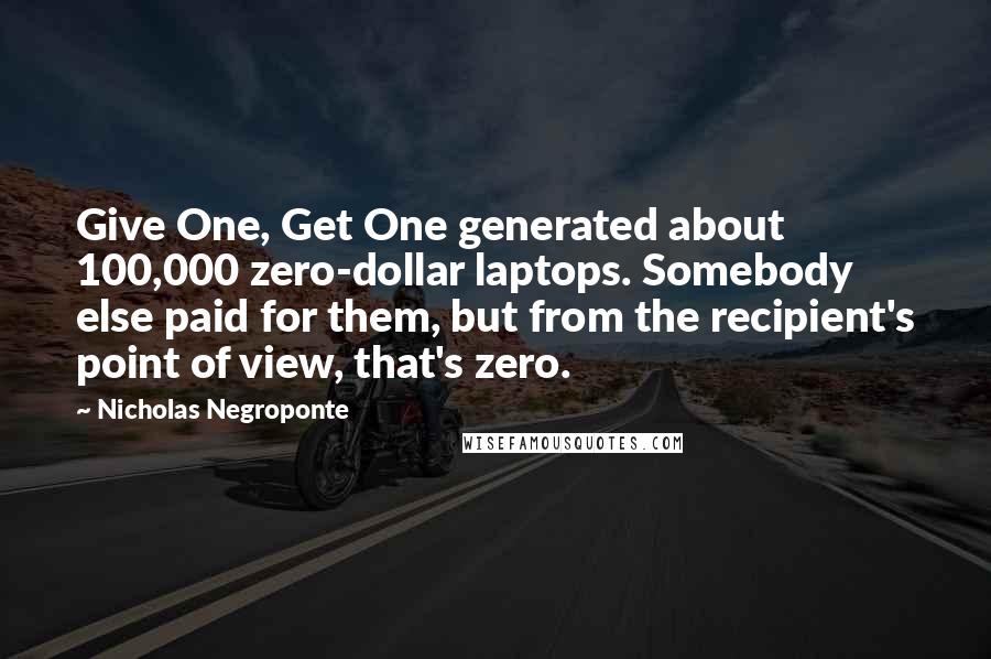Nicholas Negroponte quotes: Give One, Get One generated about 100,000 zero-dollar laptops. Somebody else paid for them, but from the recipient's point of view, that's zero.