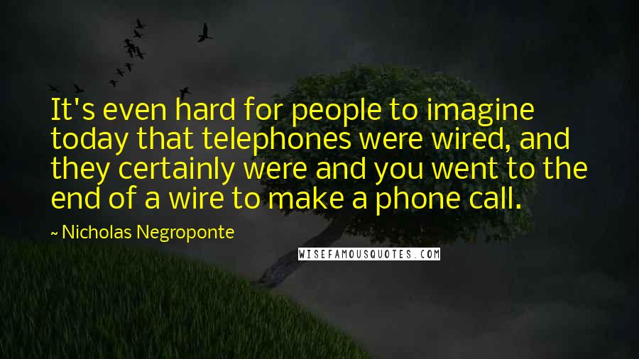 Nicholas Negroponte quotes: It's even hard for people to imagine today that telephones were wired, and they certainly were and you went to the end of a wire to make a phone call.