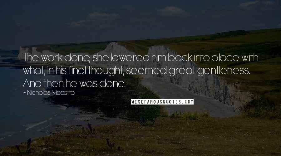 Nicholas Nicastro quotes: The work done, she lowered him back into place with what, in his final thought, seemed great gentleness. And then he was done. Nicholas Nicastro quotes: The work done, she lowered him back into place with what, in his final thought, seemed great gentleness. And then he was done.