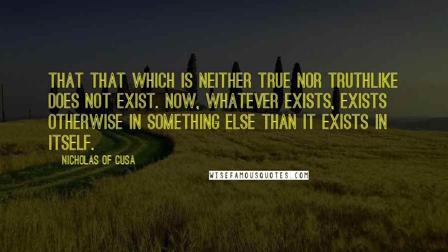 Nicholas Of Cusa quotes: That that which is neither true nor truthlike does not exist. Now, whatever exists, exists otherwise in something else than it exists in itself.