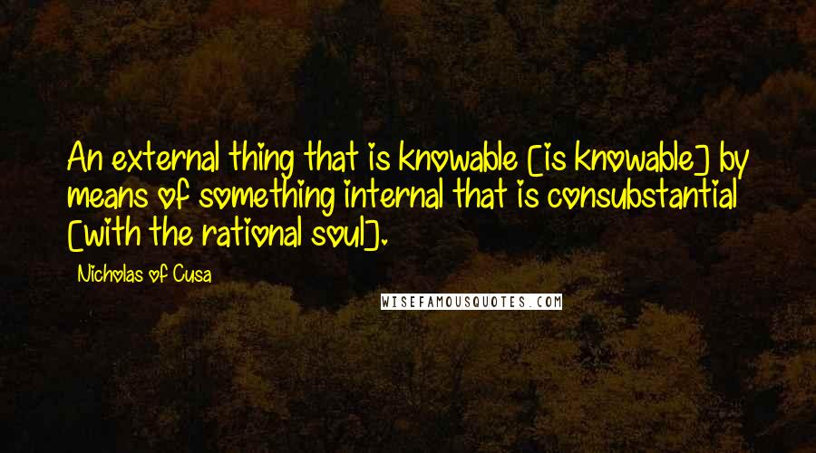 Nicholas Of Cusa quotes: An external thing that is knowable [is knowable] by means of something internal that is consubstantial [with the rational soul].