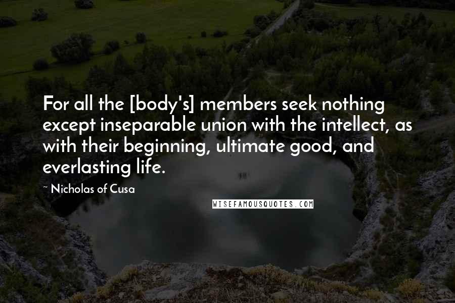 Nicholas Of Cusa quotes: For all the [body's] members seek nothing except inseparable union with the intellect, as with their beginning, ultimate good, and everlasting life.