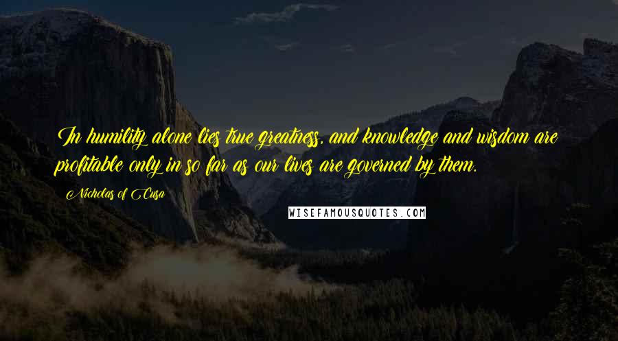 Nicholas Of Cusa quotes: In humility alone lies true greatness, and knowledge and wisdom are profitable only in so far as our lives are governed by them.