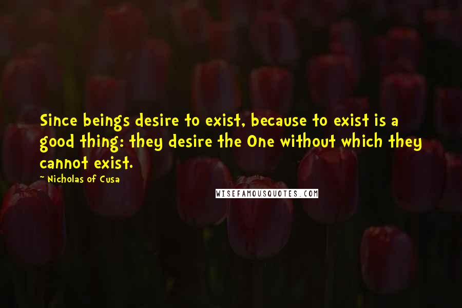 Nicholas Of Cusa quotes: Since beings desire to exist, because to exist is a good thing: they desire the One without which they cannot exist.