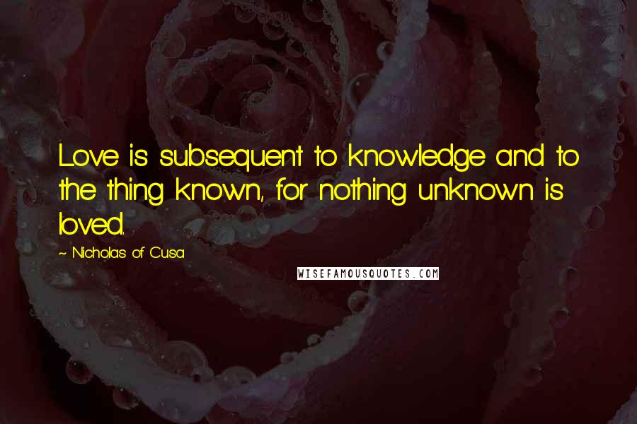 Nicholas Of Cusa quotes: Love is subsequent to knowledge and to the thing known, for nothing unknown is loved.