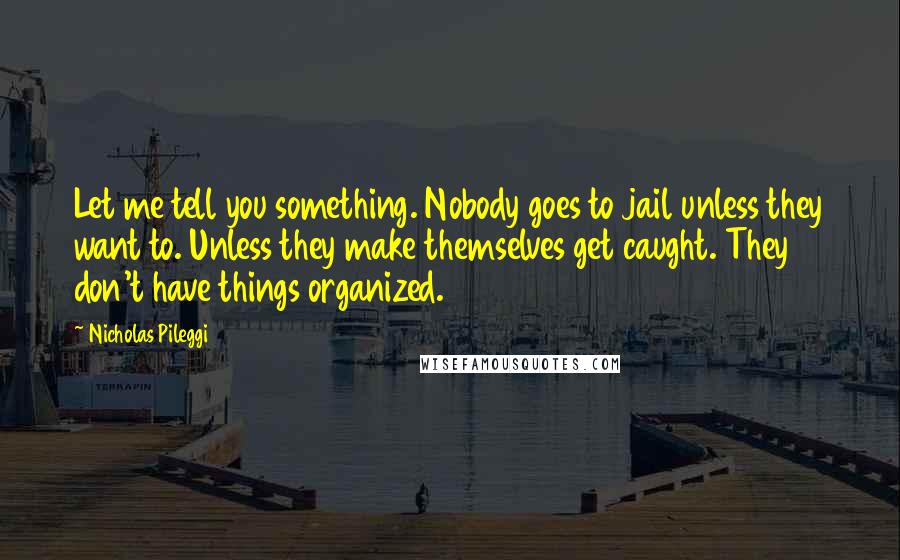 Nicholas Pileggi quotes: Let me tell you something. Nobody goes to jail unless they want to. Unless they make themselves get caught. They don't have things organized.