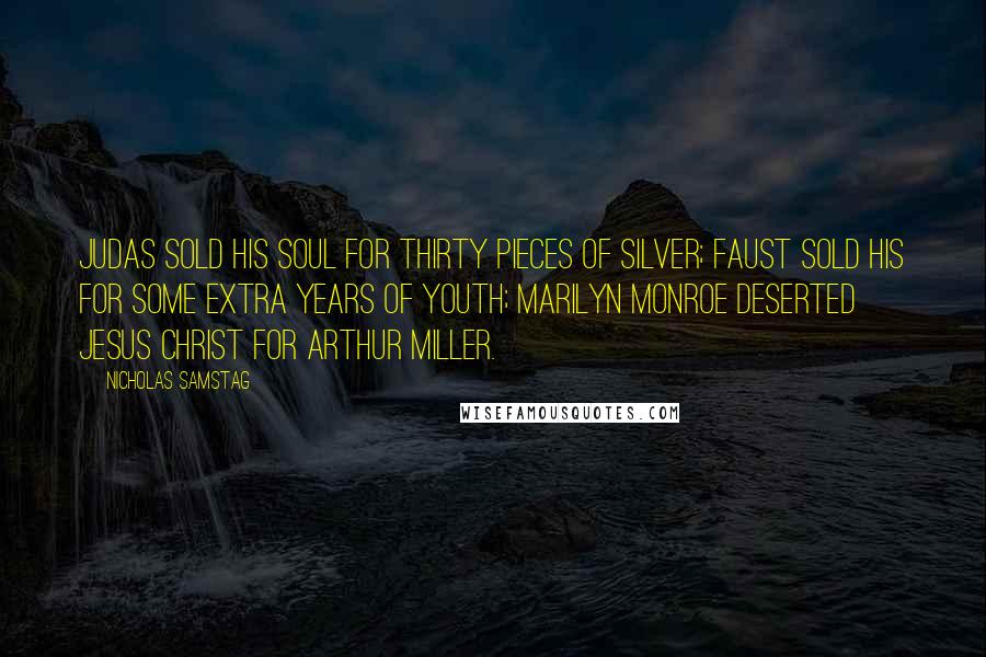 Nicholas Samstag quotes: Judas sold his soul for thirty pieces of silver; Faust sold his for some extra years of youth; Marilyn Monroe deserted Jesus Christ for Arthur Miller. Nicholas Samstag quotes: Judas sold his soul for thirty pieces of silver; Faust sold his for some extra years of youth; Marilyn Monroe deserted Jesus Christ for Arthur Miller.