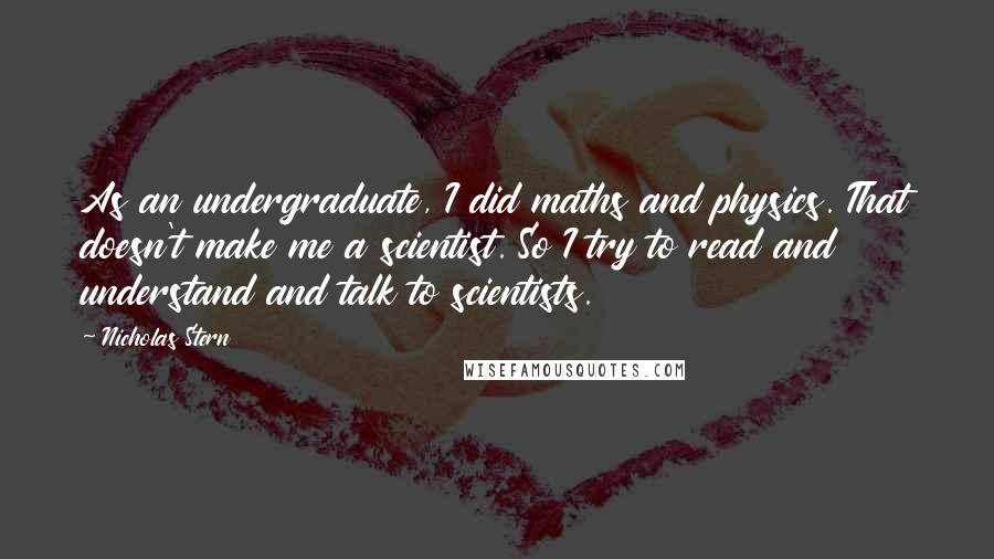 Nicholas Stern quotes: As an undergraduate, I did maths and physics. That doesn't make me a scientist. So I try to read and understand and talk to scientists.