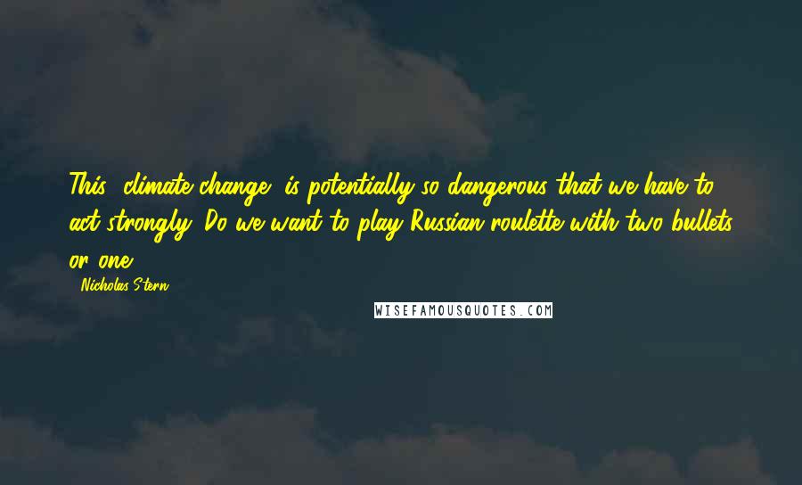 Nicholas Stern quotes: This [climate change] is potentially so dangerous that we have to act strongly. Do we want to play Russian roulette with two bullets or one?