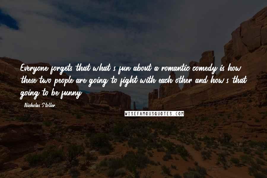Nicholas Stoller quotes: Everyone forgets that what's fun about a romantic comedy is how these two people are going to fight with each other and how's that going to be funny. Nicholas Stoller quotes: Everyone forgets that what's fun about a romantic comedy is how these two people are going to fight with each other and how's that going to be funny.