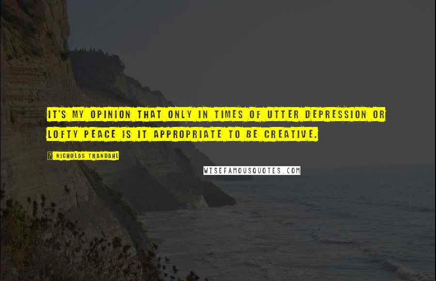 Nicholas Trandahl quotes: It's my opinion that only in times of utter depression or lofty peace is it appropriate to be creative. Nicholas Trandahl quotes: It's my opinion that only in times of utter depression or lofty peace is it appropriate to be creative.