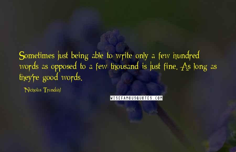 Nicholas Trandahl quotes: Sometimes just being able to write only a few hundred words as opposed to a few thousand is just fine. As long as they're good words. Nicholas Trandahl quotes: Sometimes just being able to write only a few hundred words as opposed to a few thousand is just fine. As long as they're good words.