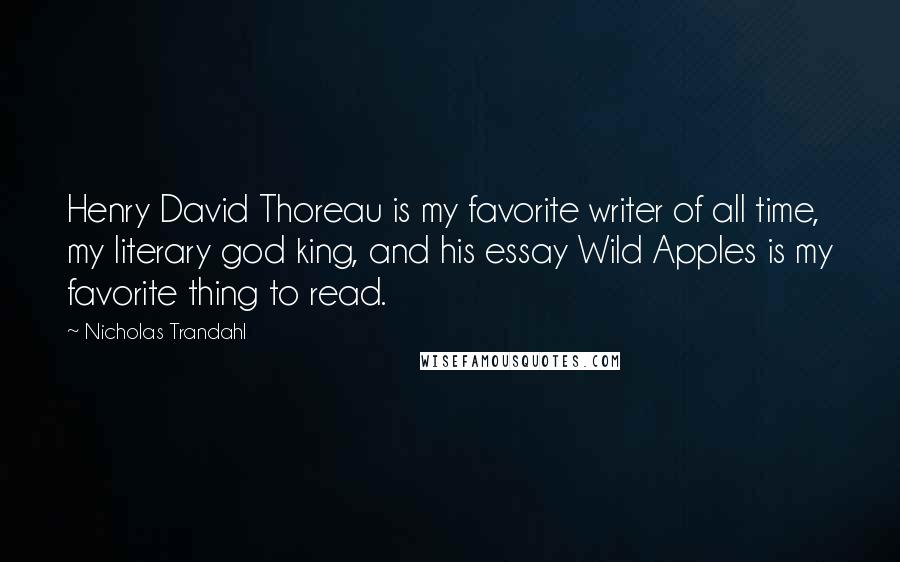 Nicholas Trandahl quotes: Henry David Thoreau is my favorite writer of all time, my literary god king, and his essay Wild Apples is my favorite thing to read. Nicholas Trandahl quotes: Henry David Thoreau is my favorite writer of all time, my literary god king, and his essay Wild Apples is my favorite thing to read.